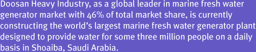 Doosan Heavy Industry, as a global leader in marine fresh water generator market with 46% of total market share, is currently constructing the world’s largest marine fresh water generator plant designed to provide water for some three million people on a daily basis in Shoaiba, Saudi Arabia. 