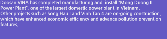 Doosan VINA has completed manufacturing and  install “Mong Duong II Power Plant”, one of the largest domestic power plant in Vietnam. Other projects such as Song Hau I and Vinh Tan 4 are on-going construction, which have enhanced economic efficiency and advance pollution prevention features.